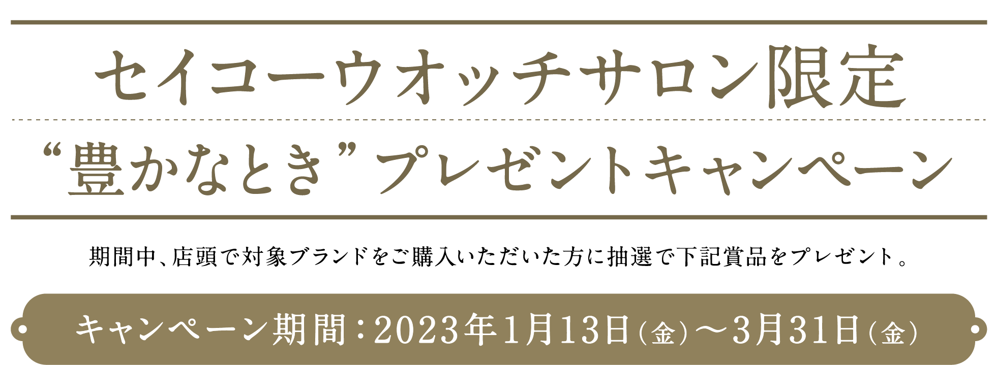 セイコーウオッチサロン限定“豊かなとき”プレゼントキャンペーン期間中、店頭で対象ブランドをご購入いただいた方に抽選で下記賞品をプレゼント。キャンペーン期間：2023年1月13日（金）〜3月31日（金）