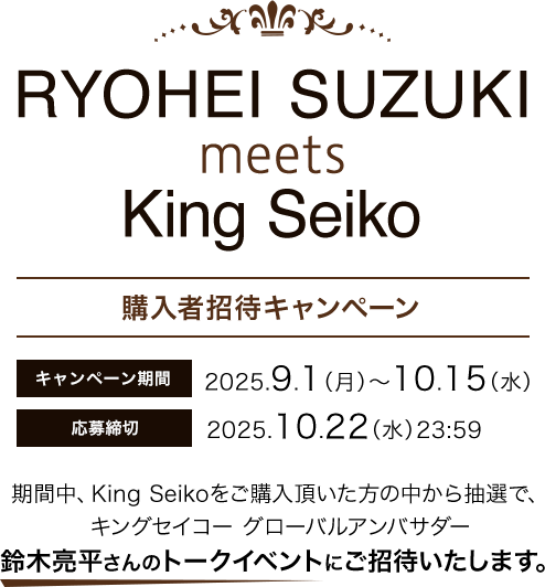 RYOHEI SUZUKI meets King Seiko 購入者招待キャンペーンキャンペーンキャンペーン期間：2025.9.1(月)~10.15(水) 応募締切：2025.10.22(水)23:59 期間中、King Seikoをご購入頂いた方の中から抽選で、キングセイコー グローパルアンパサダー鈴木亮平さんのトークイベントにご招待いたします。